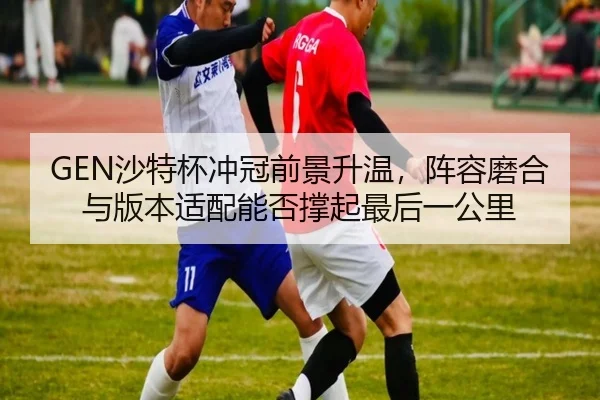 GEN沙特杯冲冠前景升温，阵容磨合与版本适配能否撑起最后一公里（TQSPORTS）
